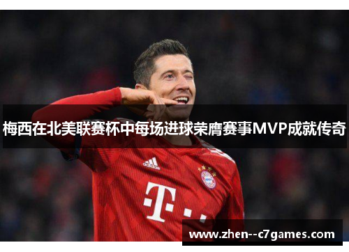 梅西在北美联赛杯中每场进球荣膺赛事MVP成就传奇